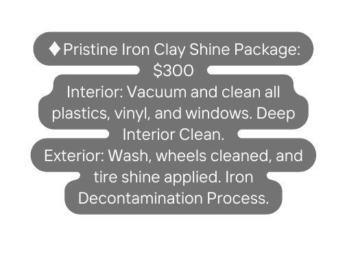 Pristine Iron Clay Shine Package 300 Interior Vacuum and clean all plastics vinyl and windows Deep Interior Clean Exterior Wash wheels cleaned and tire shine applied Iron Decontamination Process