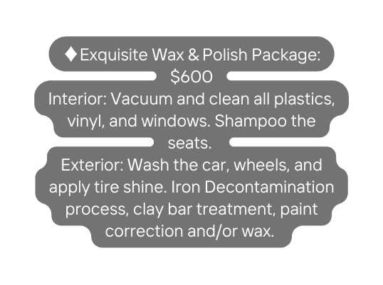Exquisite Wax Polish Package 600 Interior Vacuum and clean all plastics vinyl and windows Shampoo the seats Exterior Wash the car wheels and apply tire shine Iron Decontamination process clay bar treatment paint correction and or wax
