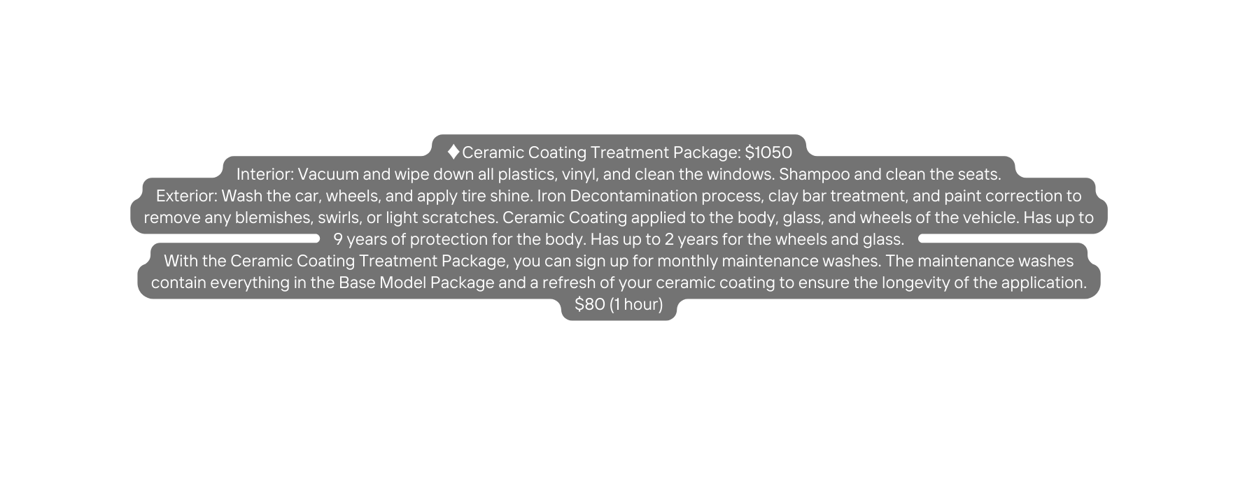 Ceramic Coating Treatment Package 1050 Interior Vacuum and wipe down all plastics vinyl and clean the windows Shampoo and clean the seats Exterior Wash the car wheels and apply tire shine Iron Decontamination process clay bar treatment and paint correction to remove any blemishes swirls or light scratches Ceramic Coating applied to the body glass and wheels of the vehicle Has up to 9 years of protection for the body Has up to 2 years for the wheels and glass With the Ceramic Coating Treatment Package you can sign up for monthly maintenance washes The maintenance washes contain everything in the Base Model Package and a refresh of your ceramic coating to ensure the longevity of the application 80 1 hour