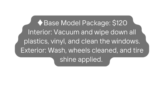 Base Model Package 120 Interior Vacuum and wipe down all plastics vinyl and clean the windows Exterior Wash wheels cleaned and tire shine applied